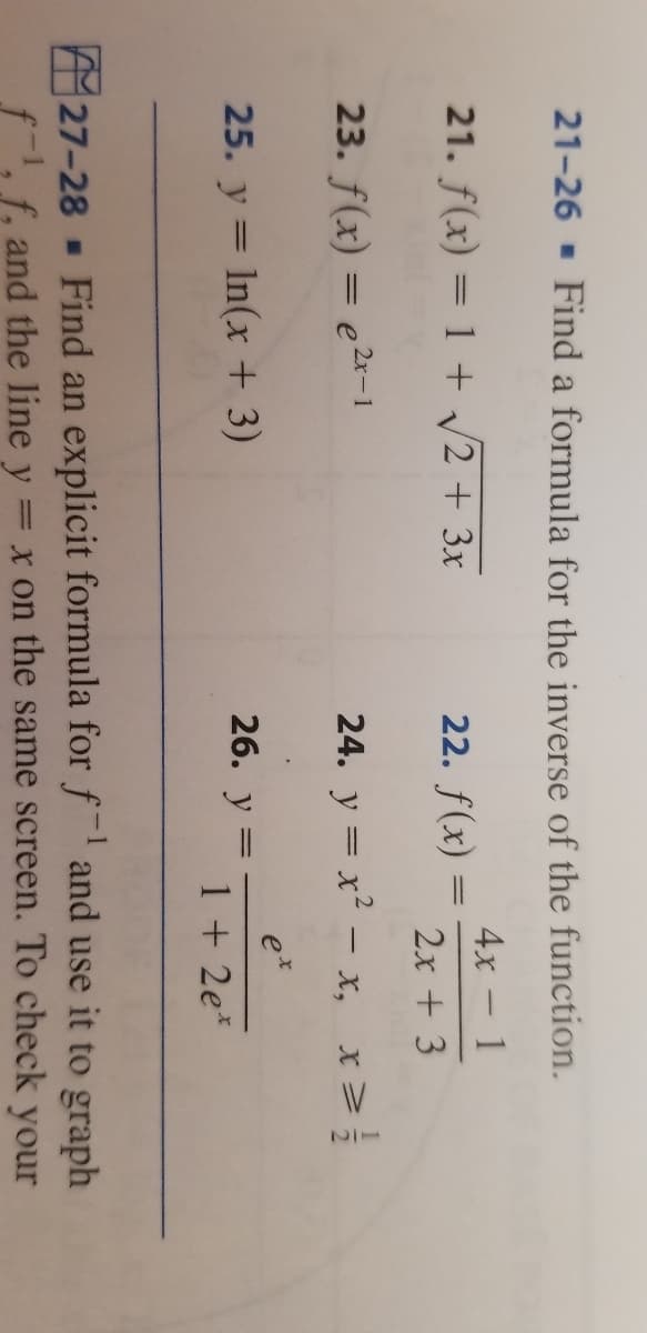 21-26 - Find a formula for the inverse of the function.
4x - 1
21. f(x) = 1 + /2 + 3x
22. f(x) =
2x + 3
23. f(x) = e2«-1
24. y = x² – x, x>
e
25. y = In(x + 3)
26. у
%D
1 + 2e*
A27-28 Find an explicit formula for f and use it to graph
f-, f, and the line y
= x on the same screen. To check your
