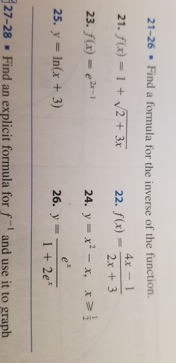 12
21-26 - Find a formula for the inverse of the function.
4х — 1
21. f(x) = 1 + v2 + 3x
22. f(x) :
2x + 3
23. f(x) = e2*-1
24. y = x2 - x, x>
e*
25. y = In(x + 3)
26. у
%3|
1 + 2e*
27-28 Find an explicit formula for f and use it to graph
