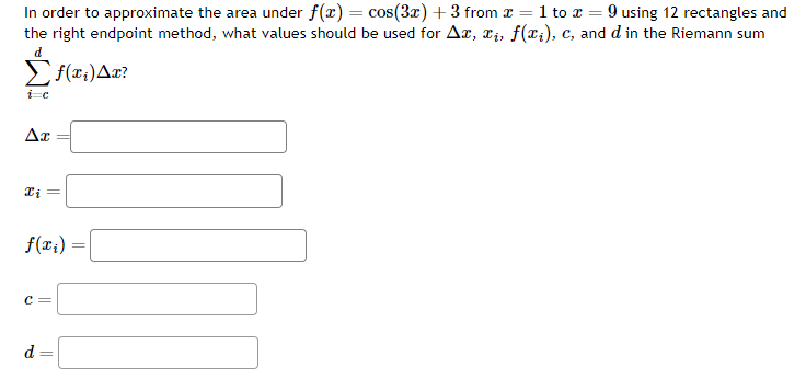 In order to approximate the area under f(x) = cos(3x) + 3 from x = 1 to x = 9 using 12 rectangles and
the right endpoint method, what values should be used for Ax, xi, f(xi), c, and d in the Riemann sum
d
Σf(x₁) Ax?
ic
Ax
xi
f(x₁)
C =
d= =