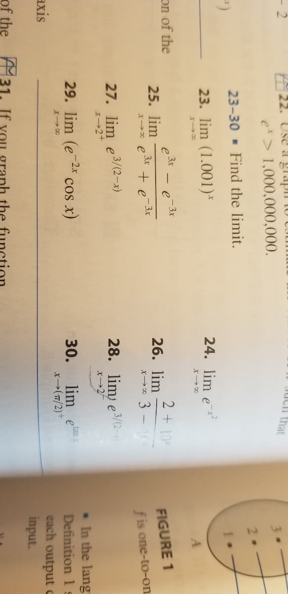 22. USE a glapi
JU JUCh that
e> 1,000,000,000.
23-30 - Find the limit.
23. lim (1.001)*
24. lim e
on of the
e 3x
25. lim
x→* e 3* + e 3x
-3x
2 +10
26. lim
x0 3 -
FIGURE 1
f is one-to-on
27. lim e3/(2-x)
28. lim, e3/(2-2
X2+
. In the lang
Definition 1 s
each output C
input.
29. lim (e-2x
cos x)
30.
lim etan
axis
x→(7/2)+
of the :
the
