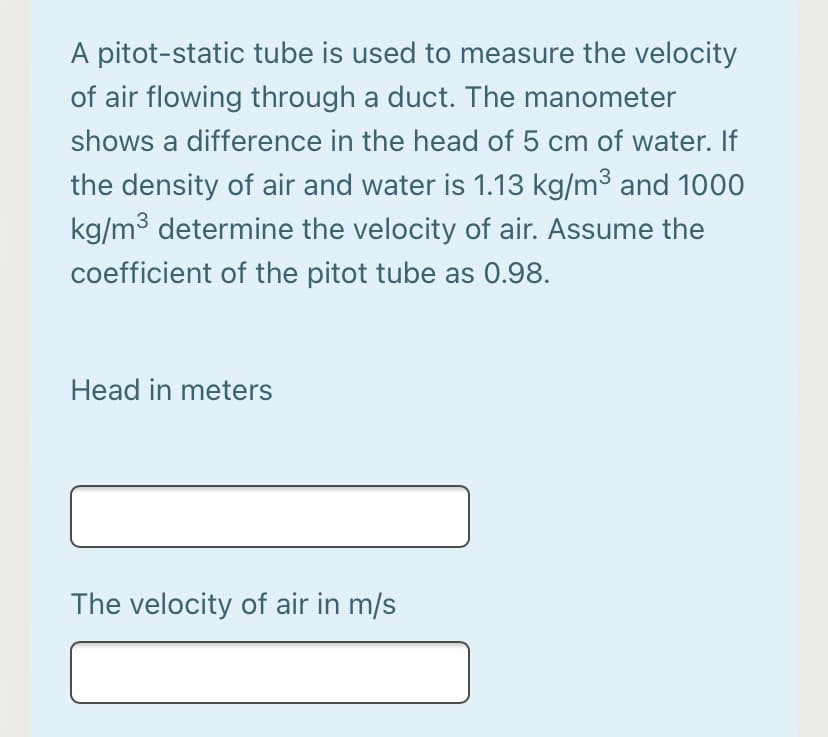 A pitot-static tube is used to measure the velocity
of air flowing through a duct. The manometer
shows a difference in the head of 5 cm of water. If
the density of air and water is 1.13 kg/m³ and 1000
kg/m³ determine the velocity of air. Assume the
coefficient of the pitot tube as 0.98.
Head in meters
The velocity of air in m/s
