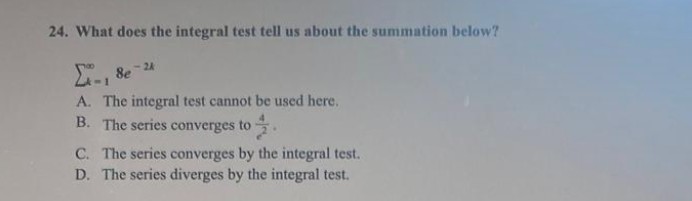 24. What does the integral test tell us about the summation below?
- 8e
1
<-2A
A. The integral test cannot be used here.
B. The series converges to
C. The series converges by the integral test.
D. The series diverges by the integral test.