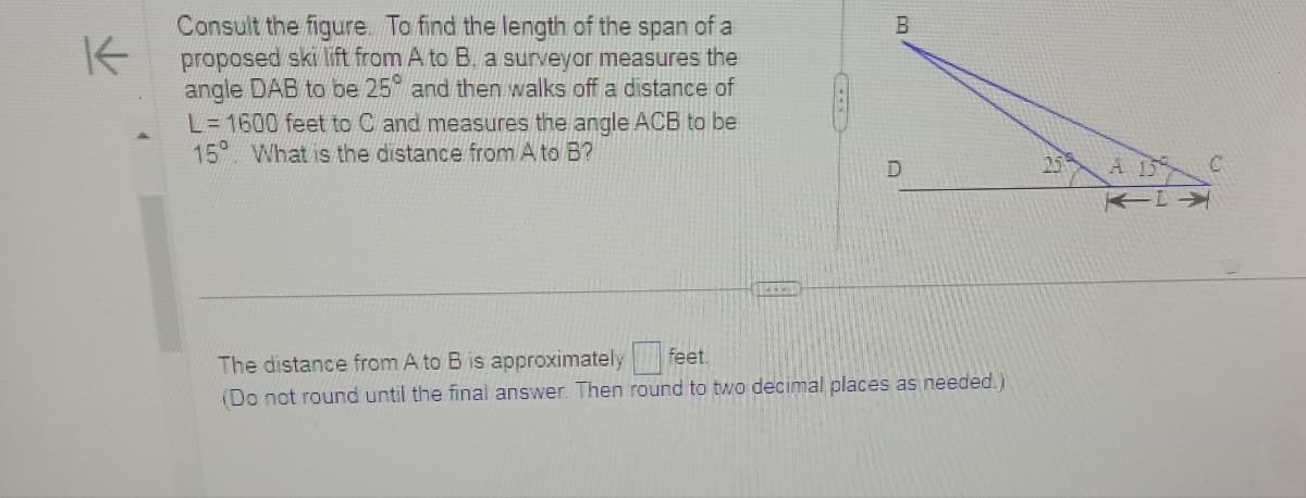 K
Consult the figure. To find the length of the span of a
proposed ski lift from A to B. a surveyor measures the
angle DAB to be 25° and then walks off a distance of
L=1600 feet to C and measures the angle ACB to be
15 What is the distance from A to B?
B
D
The distance from A to B is approximately
feet.
(Do not round until the final answer. Then round to two decimal places as needed.)
25
C