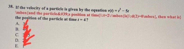 38. If the velocity of a particle is given by the equation y(t) = -5t
\mbox{and the particle&#39;s position at
the position of the particle at time != 4?
A. 35
B. 44
C. S
D.
E.
time}\:t-2\:\mbox{is}\:d(2)=0\mbox{, then what is}