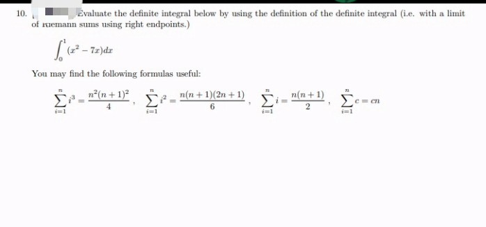 10.
Evaluate the definite integral below by using the definition of the definite integral (i.e. with a limit
of remann sums using right endpoints.)
[(x² - 7x)de
You may find the following formulas useful:
n²(n + 1)²
4
i=1
i=1
n(n + 1)(2n +1)
6
i=1
n(n+1)
2
72
Σ
i=1
c=cn