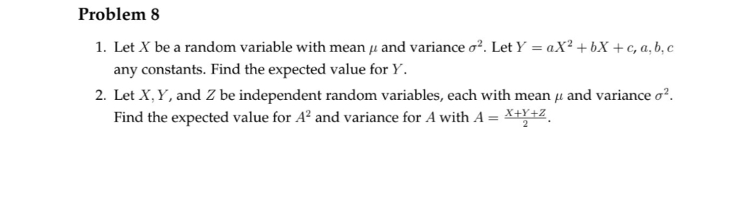 Problem 8
1. Let X be a random variable with mean μ and variance o². Let Y = aX² +bX+c, a, b, c
any constants. Find the expected value for Y.
2. Let X, Y, and Z be independent random variables, each with mean µ and variance o².
Find the expected value for A² and variance for A with A = X+Y+Z