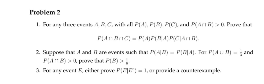 Problem 2
1. For any three events A, B, C, with all P(A), P(B), P(C), and P(An B) > 0. Prove that
P(An BnC) = P(A)P(B|A)P(C|An B).
2. Suppose that A and B are events such that P(A|B)
P(An B) > 0, prove that P(B) > .
3. For any event E, either prove P(EE) = 1, or provide a counterexample.
=
P(B|A). For P(AUB) = 1 and