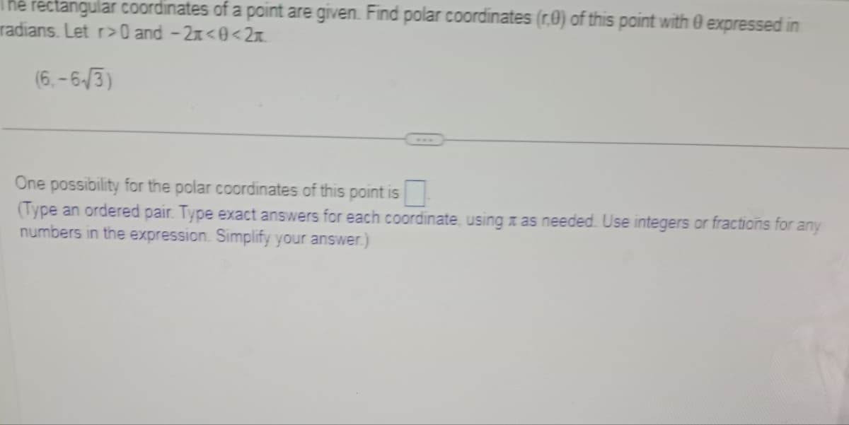 The rectangular coordinates of a point are given. Find polar coordinates (r.0) of this point with 0 expressed in
radians. Let r>0 and -2x<0<2t
(6.-6√3)
One possibility for the polar coordinates of this point is
(Type an ordered pair. Type exact answers for each coordinate, using as needed. Use integers or fractions for any
numbers in the expression. Simplify your answer.)