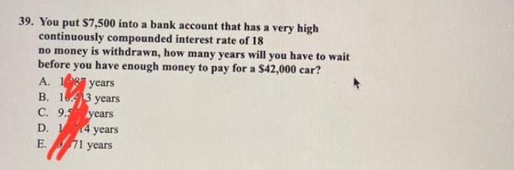 39. You put $7,500 into a bank account that has a very high
continuously compounded interest rate of 18
no money is withdrawn, how many years will you have to wait
before you have enough money to pay for a $42,000 car?
A. 187 years
B. 13 years
C. 9.5 years
D. 14 years
E. 71 years