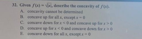32. Given f(x)=√x, describe the concavity of f(x).
A. concavity cannot be determined
B. concave up for all x, except x=0
C. concave down for x<0 and concave up for x>0
concave up for x < 0 and concave down for x > 0
E. concave down for all x, except x = 0
D.