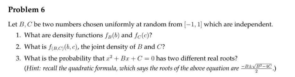 Problem 6
Let B, C' be two numbers chosen uniformly at random from [-1, 1] which are independent.
1. What are density functions fB (b) and fc(c)?
2. What is f(B,C) (b, c), the joint density of B and C?
3. What is the probability that x² + Bx+C =0 has two different real roots?
(Hint: recall the quadratic formula, which says the roots of the above equation are
2