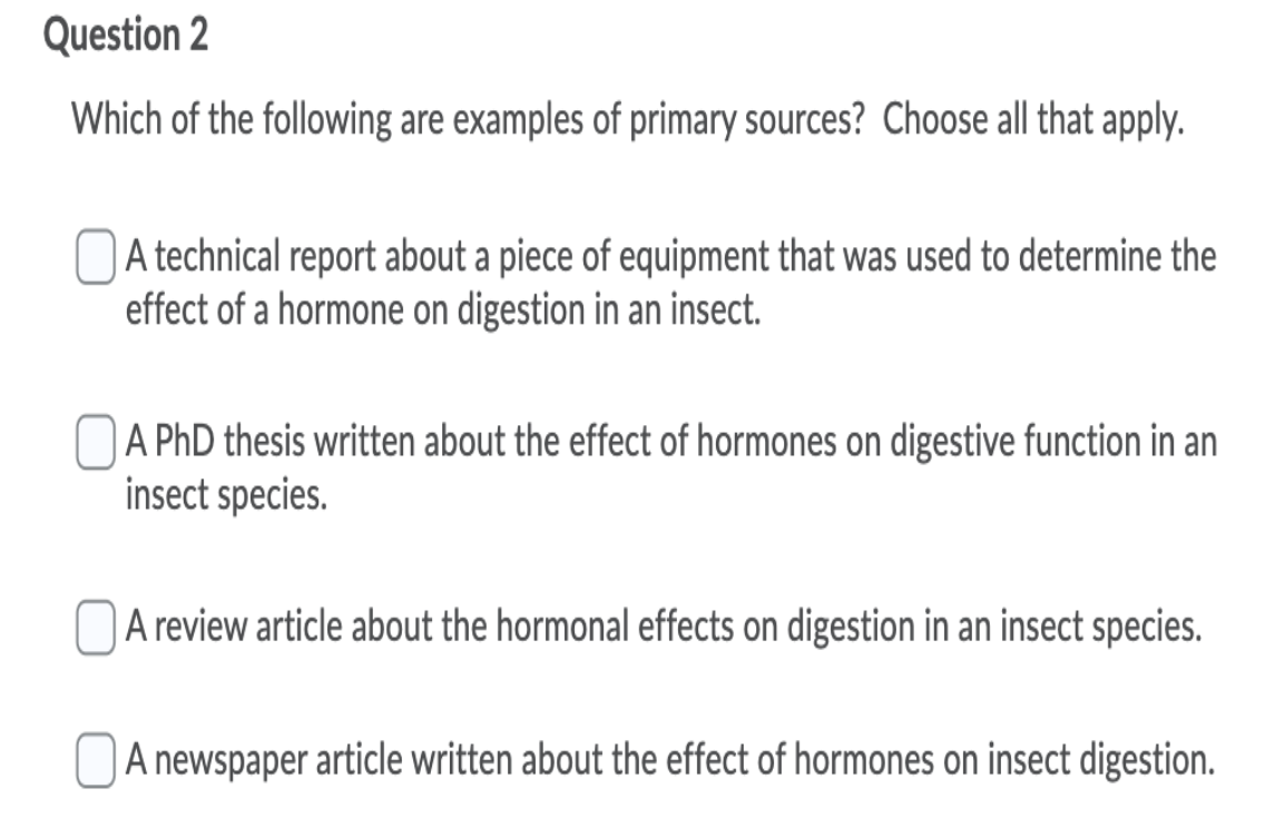 Question 2
Which of the following are examples of primary sources? Choose all that apply.
A technical report about a piece of equipment that was used to determine the
effect of a hormone on digestion in an insect.
OA PhD thesis written about the effect of hormones on digestive function in an
insect species.
NA review article about the hormonal effects on digestion in an insect species.
| A newspaper article written about the effect of hormones on insect digestion.
