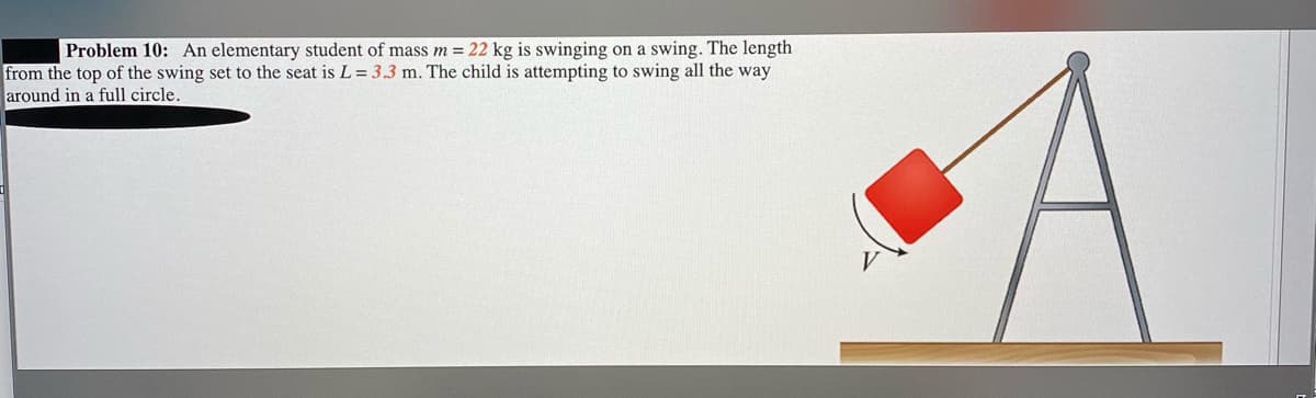 Problem 10: An elementary student of mass m = 22 kg is swinging on a swing. The length
from the top of the swing set to the seat is L = 3.3 m. The child is attempting to swing all the way
around in a full circle.

