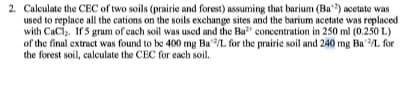 2. Calculate the CEC of two soils (prairie and forest) assuming that barium (Ba) acetate was
used to replace all the cations on the soils exchange sites and the barium acetate was replaced
with Caci. If 5 gram of cach soil was used and the Ba" concentration in 250 ml (0.250 L)
of the final extract was found to be 400 mg Ba'/L for the prairie soil and 240 mg Ba'L for
the forest soil, calculate the CEC for each soil.
