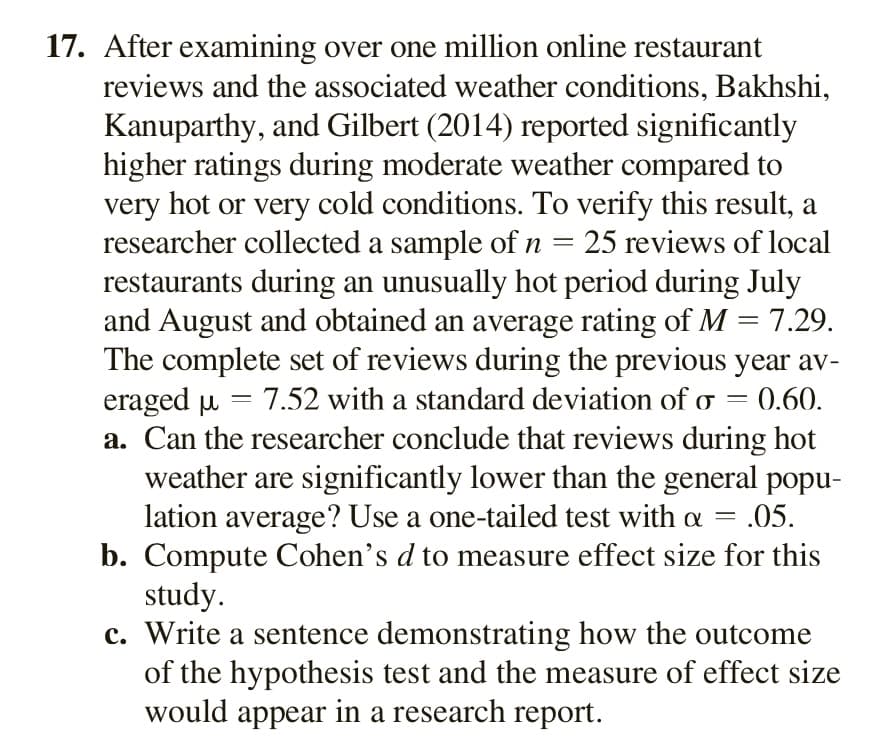 17. After examining over one million online restaurant
reviews and the associated weather conditions, Bakhshi,
Kanuparthy, and Gilbert (2014) reported significantly
higher ratings during moderate weather compared to
very hot or very cold conditions. To verify this result, a
researcher collected a sample of n
restaurants during an unusually hot period during July
and August and obtained an average rating of M = 7.29.
The complete set of reviews during the previous year av-
eraged u = 7.52 with a standard deviation of o = 0.60.
a. Can the researcher conclude that reviews during hot
weather are significantly lower than the general popu-
lation average? Use a one-tailed test with a =
b. Compute Cohen's d to measure effect size for this
study.
c. Write a sentence demonstrating how the outcome
of the hypothesis test and the measure of effect size
would appear in a research report.
25 reviews of local
- .05.
