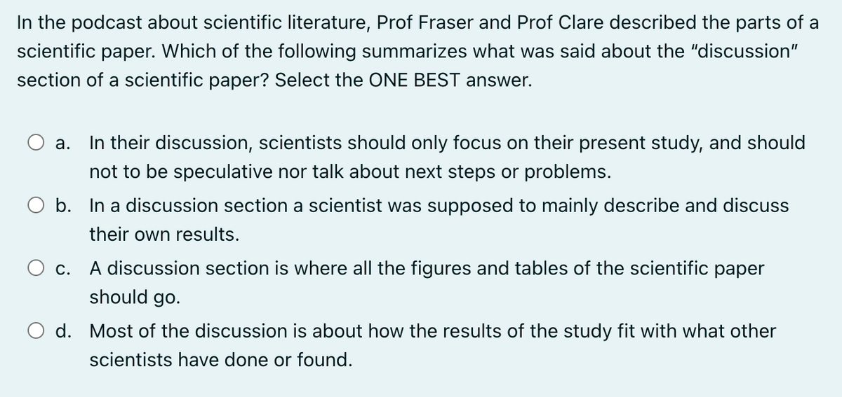 In the podcast about scientific literature, Prof Fraser and Prof Clare described the parts of a
scientific paper. Which of the following summarizes what was said about the "discussion"
section of a scientific paper? Select the ONE BEST answer.
a. In their discussion, scientists should only focus on their present study, and should
not to be speculative nor talk about next steps or problems.
b. In a discussion section a scientist was supposed to mainly describe and discuss
their own results.
○ c.
A discussion section is where all the figures and tables of the scientific paper
should go.
○ d. Most of the discussion is about how the results of the study fit with what other
scientists have done or found.