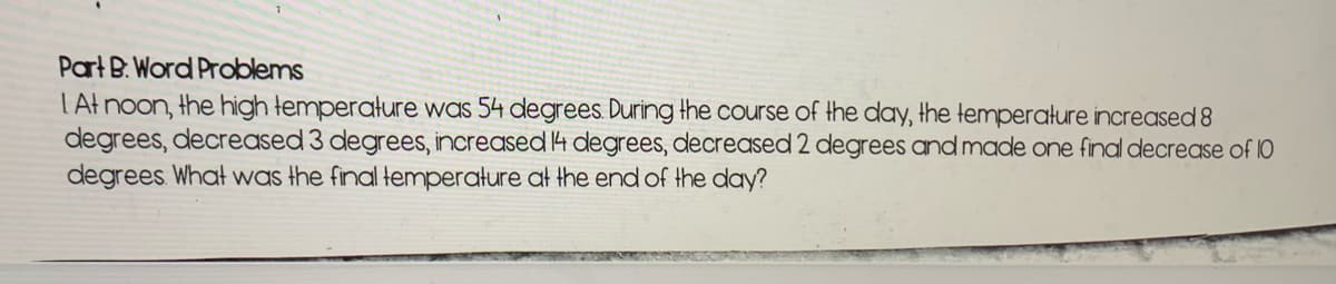 Part B. Word Problems
LAt noon, the high temperature was 54 degrees During the course of the day, the temperature increased 8
degrees, decreased 3 degrees, increased 4 degrees, decreased 2 degrees and made one final decrease of 10
degrees What was the final temperature at the end of the day?
