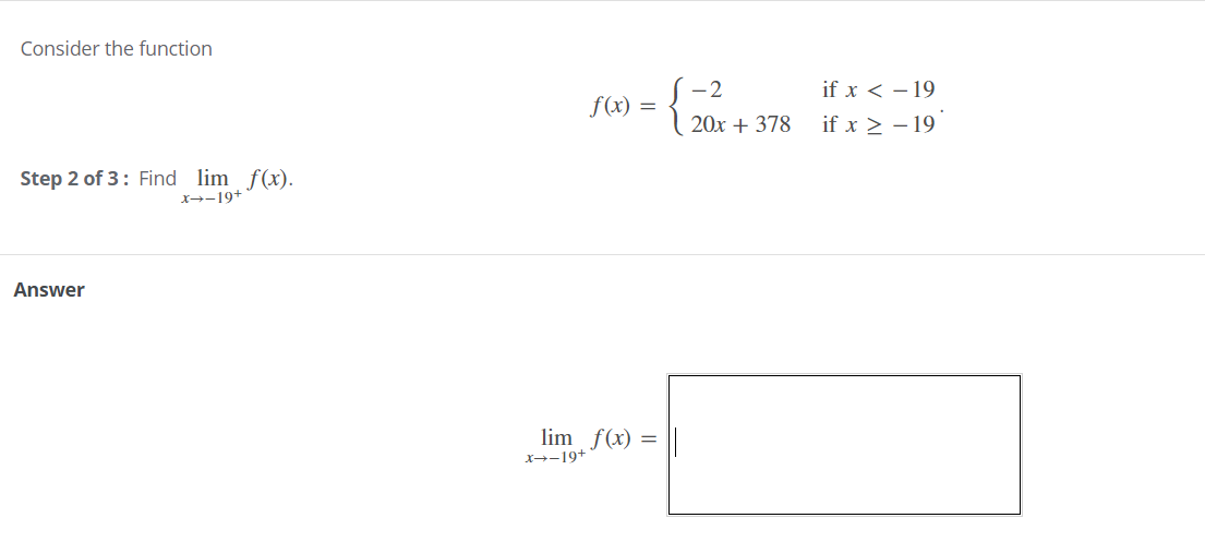 Consider the function
-2
if x < – 19
f(x)
=
20x + 378
if x > - 19
Step 2 of 3: Find lim f(x).
X→-19+
Answer
lim f(x)
X→-19+
