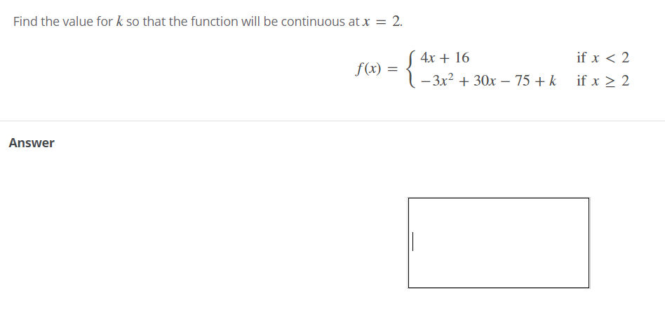 Find the value for k so that the function will be continuous at x = 2.
%3D
( 4x + 16
if x < 2
f(x) =
- 3x? + 30x – 75 + k
if x > 2
Answer
