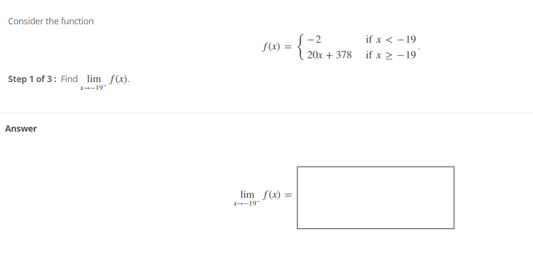 Consider the function
S-2
f(x) =
if x < – 19
20x + 378
if x > - 19
Step 1 of 3: Find lim f(x).
X→-19-
Answer
lim f(x) =
X→-19-
