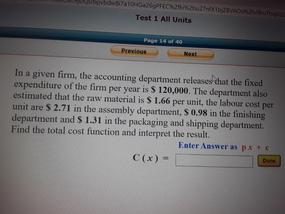 bpvbdw8i7a10HGa26gPFEC%2fki%2bu27nfX1bjZBVAOx%2fv18ruTtsglQG
Test 1 All Units
Page 14 of 40
Previous
Next
In a given firm, the accounting department releases that the fixed
expenditure of the firm per year is $ 120,000. The department also
estimated that the raw material is $ 1.66 per unit, the labour cost per
unit are $ 2.71 in the assembly department, $ 0.98 in the finishing
department and $ 1.31 in the packaging and shipping department.
Find the total cost function and interpret the result.
Enter Answer as px + c
C (x) =
Done
