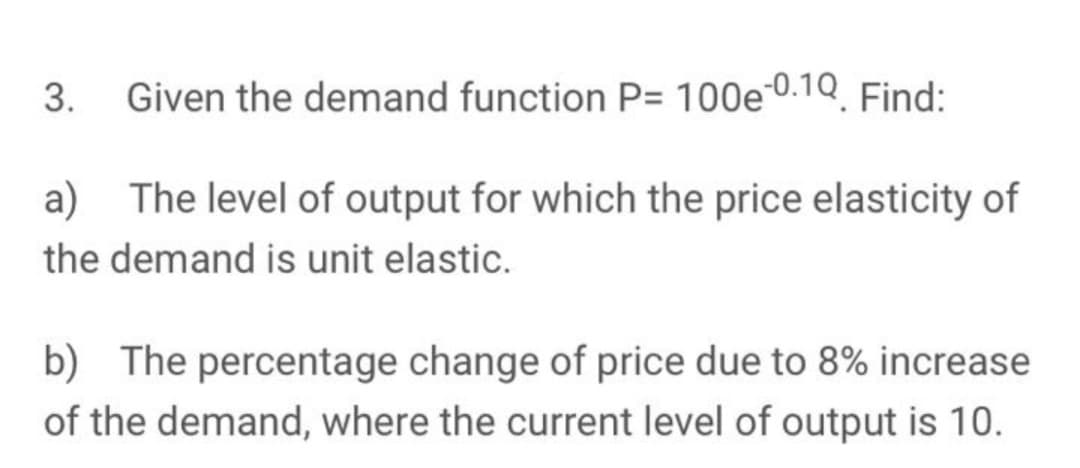 Given the demand function P= 100e 0.1Q. Find:
a) The level of output for which the price elasticity of
the demand is unit elastic.
b) The percentage change of price due to 8% increase
of the demand, where the current level of output is 10.
