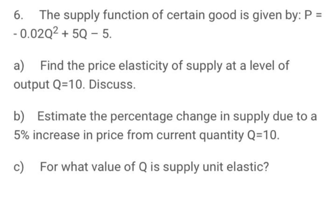 The supply function of certain good is given by: P =
- 0.02Q2 + 5Q – 5.
6.
a) Find the price elasticity of supply at a level of
output Q=10. Discuss.
b) Estimate the percentage change in supply due to a
5% increase in price from current quantity Q=10.
c)
For what value of Q is supply unit elastic?
