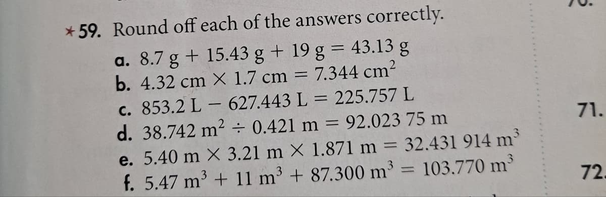 *59. Round off each of the answers correctly.
a. 8.7 g +15.43 g + 19 g = 43.13 g
b. 4.32 cm X 1.7 cm
7.344 cm²
-
c. 853.2 L - 627.443 L = 225.757 L
d. 38.742 m² ÷ 0.421 m =
= 92.023 75 m
=
3
32.431 914 m
e. 5.40 m X 3.21 m X 1.871 m
3
3
f. 5.47 m³ + 11 m³ + 87.300 m³= 103.770 m³
g
71.
72.