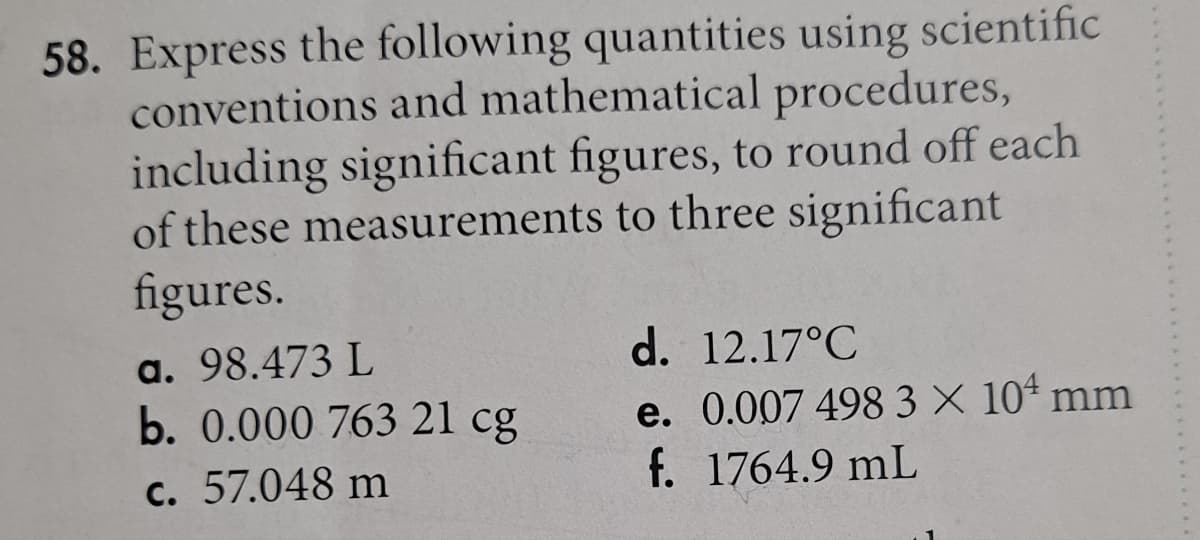 58. Express the following quantities using scientific
conventions and mathematical procedures,
including significant figures, to round off each
of these measurements to three significant
figures.
a. 98.473 L
b. 0.000 763 21 cg
c. 57.048 m
d. 12.17°C
e. 0.007 498 3 × 104 mm
f. 1764.9 mL