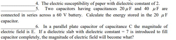 _4. The electric susceptibility of paper with dielectric constant of 2.
_5. Two capacitors having capacitances 20 µF and 40 µF are
connected in series across a 60 V battery. Calculate the energy stored in the 20 µF
capacitor.
_6. In a parallel plate capacitor of capacitance C the magnitude of
electric field is E. If a dielectric slab with dielectric constant = 7 is introduced to fill
capacitor completely, the magnitude of electric field will become what?
