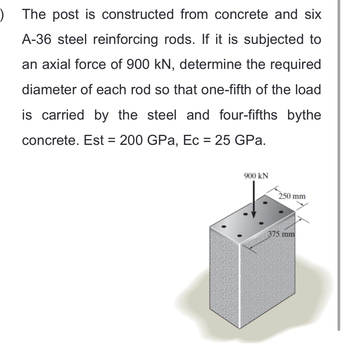 ) The post is constructed from concrete and six
A-36 steel reinforcing rods. If it is subjected to
an axial force of 900 kN, determine the required
diameter of each rod so that one-fifth of the load
is carried by the steel and four-fifths bythe
concrete. Est = 200 GPa, Ec = 25 GPa.
900 kN
250 mm
375 mm
