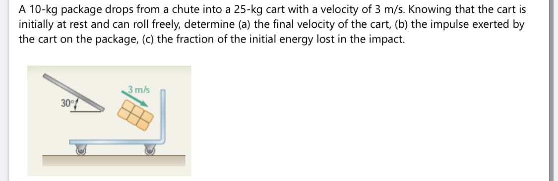 A 10-kg package drops from a chute into a 25-kg cart with a velocity of 3 m/s. Knowing that the cart is
initially at rest and can roll freely, determine (a) the final velocity of the cart, (b) the impulse exerted by
the cart on the package, (c) the fraction of the initial energy lost in the impact.
3 m/s
30
