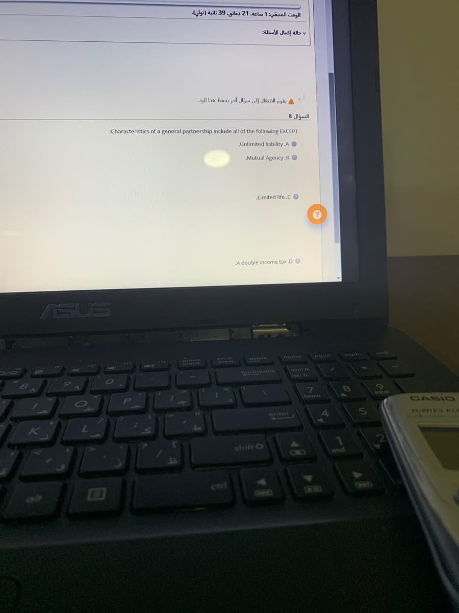 الوقت المتبقی: 1 ساعة. 21 دقائق. 39 ثانية )توان۔
:ali Jlas! b
السؤال 8
:Characteristics of a general partnership include all of the following EXCEPT
Unlimited liability A O
Mutual Agency .B O
„Limited life .C O
A double income tax.D O
SUS
pouse
break
prt sc
Nysra
F12
delete
home
Paup
pgdn
7nd
backspace
num Ik
CO
80
Yscr Ik
P
home
Pgup
CASI0
enter
K
7.
shift O
end
ciri
Hem)
CHEMO
