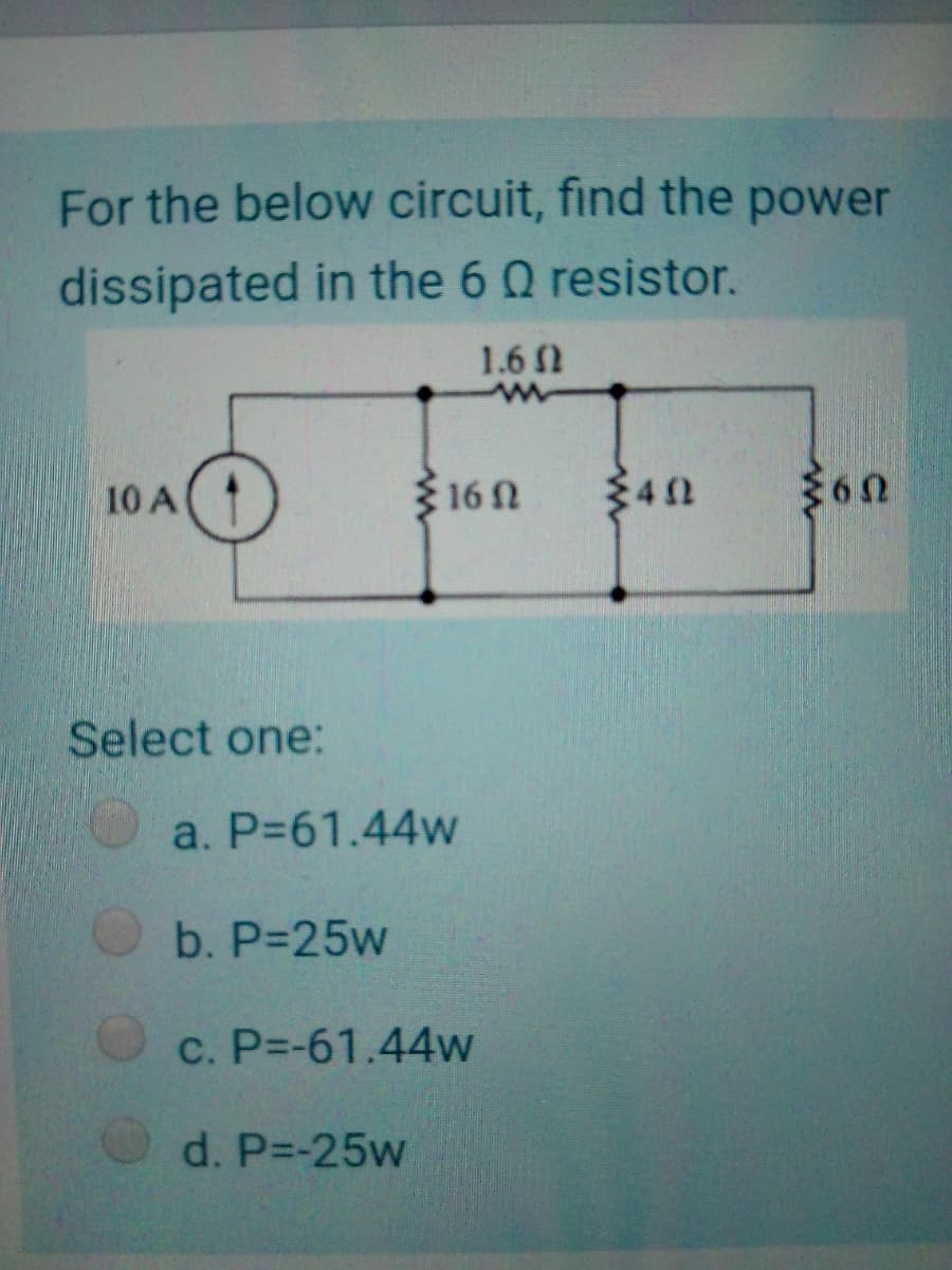 For the below circuit, find the power
dissipated in the 6 Q resistor.
1.6 N
10 A
16N
Select one:
a. P=61.44w
b. P-25w
C. P=-61.44w
d. P=-25w
