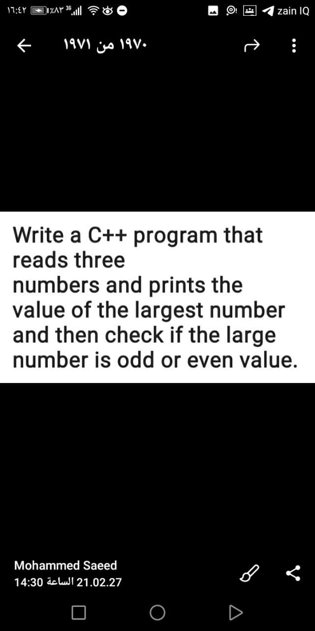 17:EY
DI%Ar 36
zain IQ
19V1 js 19V.
Write a C++ program that
reads three
numbers and prints the
value of the largest number
and then check if the large
number is odd or even value.
Mohammed Saeed
14:30 äelul 21.02.27

