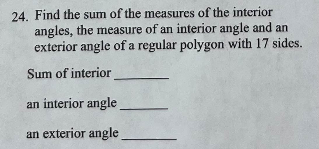 24. Find the sum of the measures of the interior
angles, the measure of an interior angle and an
exterior angle of a regular polygon with 17 sides.
Sum of interior
an interior angle
an exterior angle