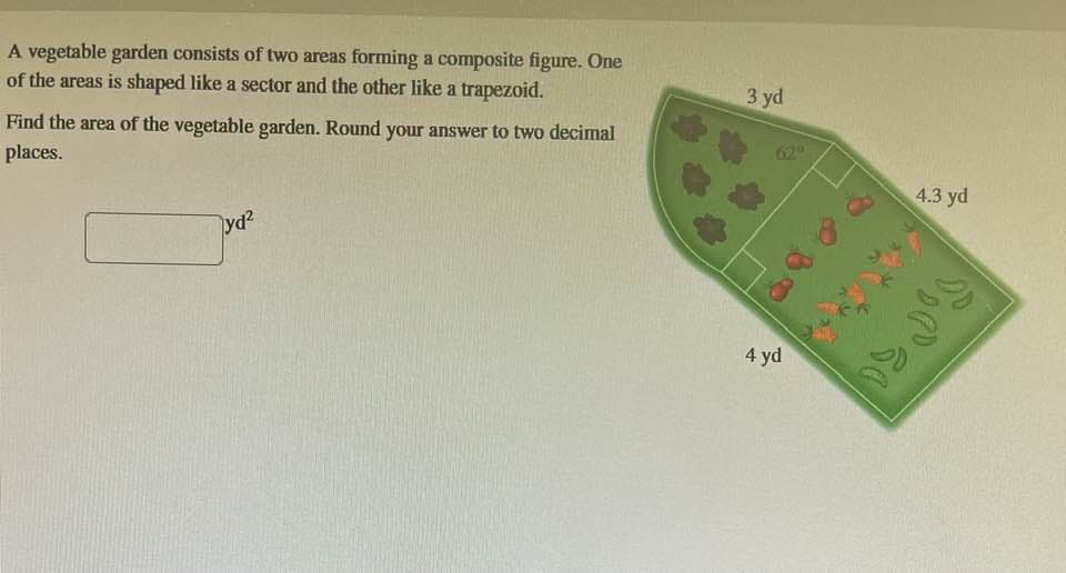 A vegetable garden consists of two areas forming a composite figure. One
of the areas is shaped like a sector and the other like a trapezoid.
Find the area of the vegetable garden. Round your answer to two decimal
places.
yd²
3 yd
4 yd
4.3 yd