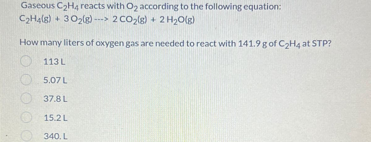 Gaseous C2H4 reacts with O2 according to the following equation:
C2H4(g) + 3O2(g)-> 2 CO2(g) + 2 H2O(g)
How many liters of oxygen gas are needed to react with 141.9 g of C2H4 at STP?
113 L
5.07 L
37.8 L
15.2 L
340. L