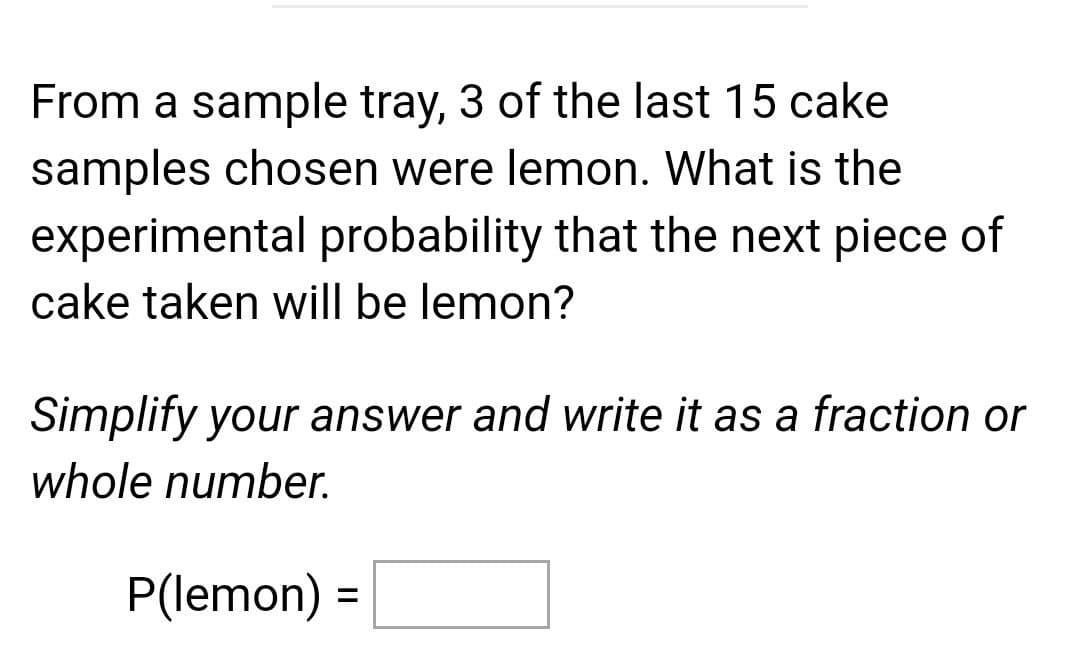 From a sample tray, 3 of the last 15 cake
samples chosen were lemon. What is the
experimental probability that the next piece of
cake taken will be lemon?
Simplify your answer and write it as a fraction or
whole number.
P(lemon) =
%3D
