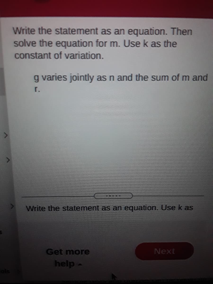 Write the statement as an equation. Then
solve the equation for m. Use k as the
constant of variation.
g varies jointly as n and the sum of m and
r.
Write the statement as an equation. Use k as
Get more
Next
help-
