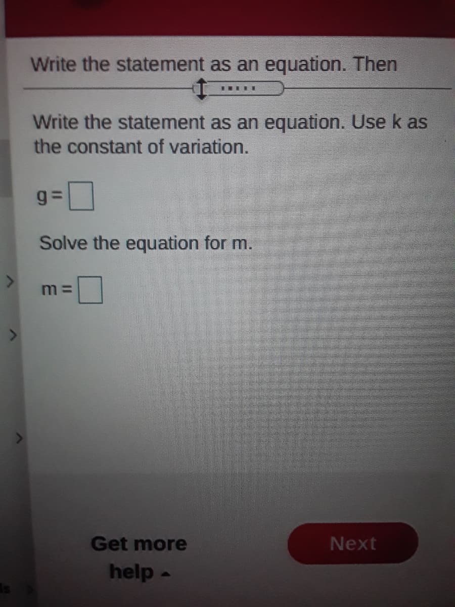 Write the statement as an equation. Then
Write the statement as an equation. Use k as
the constant of variation.
Solve the equation for m.
m3D
Get more
Next
help -
