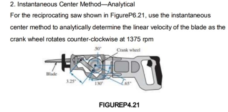 2. Instantaneous Center Method-Analytical
For the reciprocating saw shown in FigureP6.21, use the instantaneous
center method to analytically determine the linear velocity of the blade as the
crank wheel rotates counter-clockwise
Blade
3.25
50"
130⁰
at 1375 rpm
Crank wheel
D
PO
FIGUREP4.21