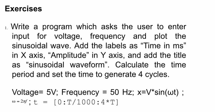 Exercises
Write a program which asks the user to enter
input for voltage, frequency and plot the
sinusoidal wave. Add the labels as "Time in ms"
in X axis, “Amplitude" in Y axis, and add the title
as "sinusoidal waveform". Calculate the time
period and set the time to generate 4 cycles.
Voltage= 5V; Frequency = 50 Hz; x=V*sin(wt) ;
w = 2xf ; t
[0:T/1000:4*T]
