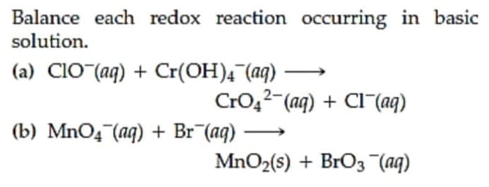Balance each redox reaction occurring in basic
solution.
(a) CIO (aq) + Cr(OH)4 (aq)
CrO,2-(aq) + Cl-(aq)
(b) MnO4 (aq) + Br¯(aq)
MnO2(s) + BrO3 (aq)
