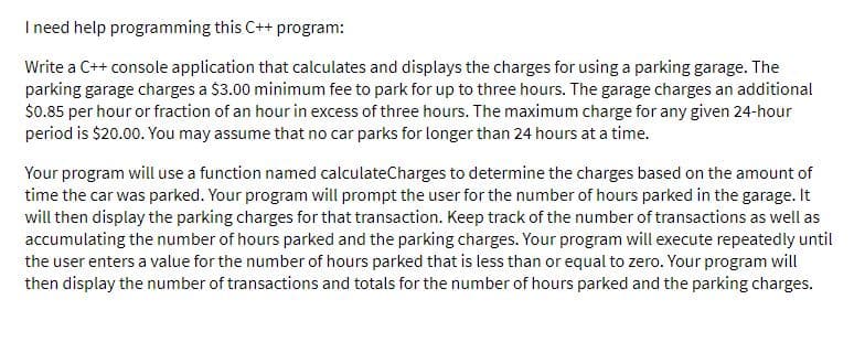 Ineed help programming this C++ program:
Write a C++ console application that calculates and displays the charges for using a parking garage. The
parking garage charges a $3.00 minimum fee to park for up to three hours. The garage charges an additional
$0.85 per hour or fraction of an hour in excess of three hours. The maximum charge for any given 24-hour
period is $20.00. You may assume that no car parks for longer than 24 hours at a time.
Your program will use a function named calculateCharges to determine the charges based on the amount of
time the car was parked. Your program will prompt the user for the number of hours parked in the garage. It
will then display the parking charges for that transaction. Keep track of the number of transactions as well as
accumulating the number of hours parked and the parking charges. Your program will execute repeatedly until
the user enters a value for the number of hours parked that is less than or equal to zero. Your program will
then display the number of transactions and totals for the number of hours parked and the parking charges.
