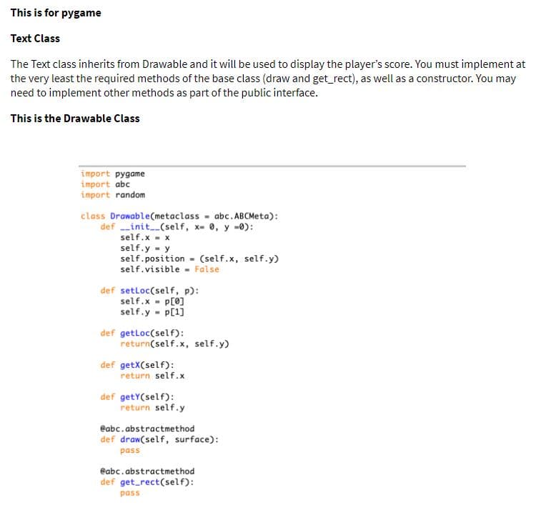 This is for pygame
Text Class
The Text class inherits from Drawable and it will be used to display the player's score. You must implement at
the very least the required methods of the base class (draw and get_rect), as well as a constructor. You may
need to implement other methods as part of the public interface.
This is the Drawable Class
import pygame
import abc
import random
class Drawable(metaclass - abc. ABCMeta):
def --init(self, x- 0, y -0):
self.x - x
self.y - y
self.position - (self.x, self.y)
self.visible - False
def setloc(self, p):
self.x - p[0]
self.y - p[1]
def getloc(self):
return(self.x, self.y)
def getX(self):
return self.x
def getY(self):
return self.y
eabc.abstractmethod
def draw(self, surface):
pass
eabc.abstractmethod
def get_rect(self):
pass
