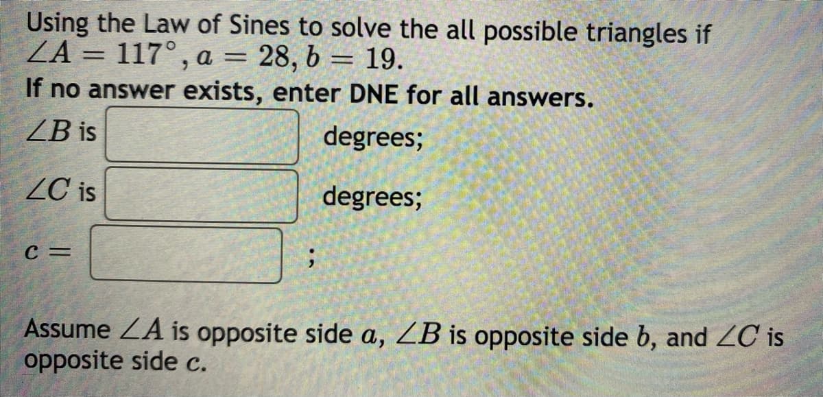 Using the Law of Sines to solve the all possible triangles if
ZA = 117° , a
If no answer exists, enter DNE for all answers.
а —
28, 6 = 19.
ZB is
degrees;
ZC is
degrees;
C =
Assume ZA is opposite side a, ZB is opposite side b, and ZC is
opposite side c.
