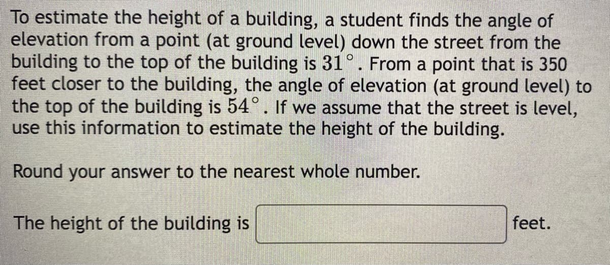 To estimate the height of a building, a student finds the angle of
elevation from a point (at ground level) down the street from the
building to the top of the building is 31°. From a point that is 350
feet closer to the building, the angle of elevation (at ground level) to
the top of the building is 54°. If we assume that the street is level,
use this information to estimate the height of the building.
Round your answer to the nearest whole number.
The height of the building is
feet.
