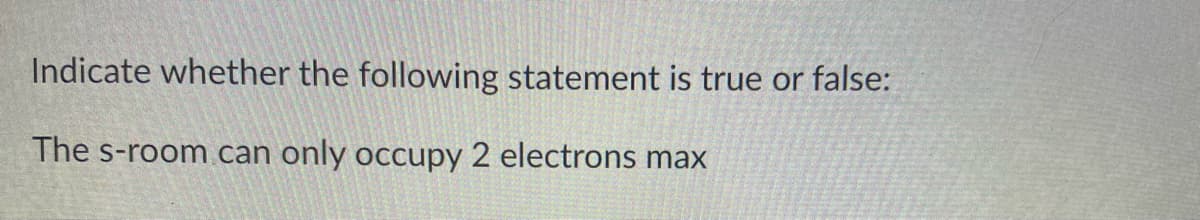 Indicate whether the following statement is true or false:
The s-room can
only occupy 2 electrons max
