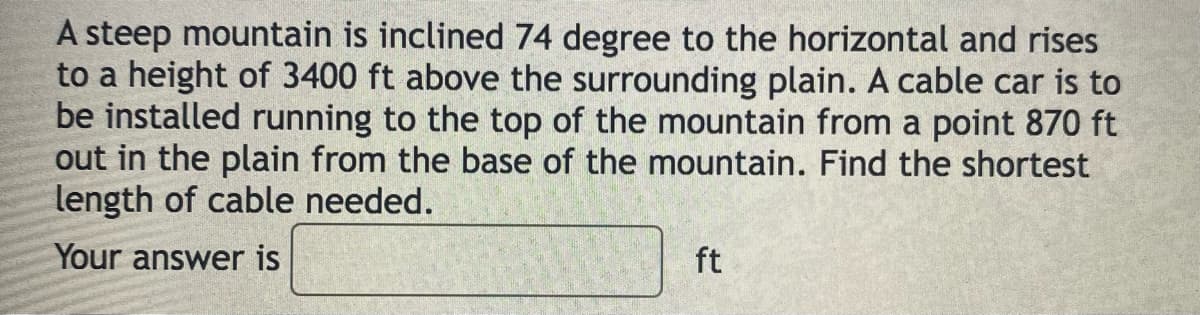 A steep mountain is inclined 74 degree to the horizontal and rises
to a height of 3400 ft above the surrounding plain. A cable car is to
be installed running to the top of the mountain from a point 870 ft
out in the plain from the base of the mountain. Find the shortest
length of cable needed.
Your answer is
ft
